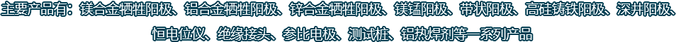 主要產(chǎn)品有：鎂合金犧牲陽極、鋁合金犧牲陽極、鋅合金犧牲陽極、鎂錳陽極、帶狀陽極、高硅鑄鐵陽極、深井陽極、恒電位儀、絕緣接頭、參比電極、測試樁、鋁熱焊劑等一系列產(chǎn)品